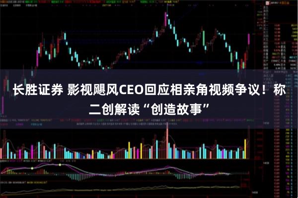 长胜证券 影视飓风CEO回应相亲角视频争议!称二创解读“创造故事”