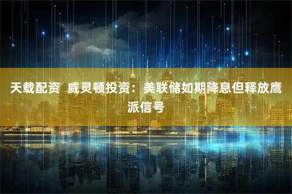 天载配资  威灵顿投资：美联储如期降息但释放鹰派信号