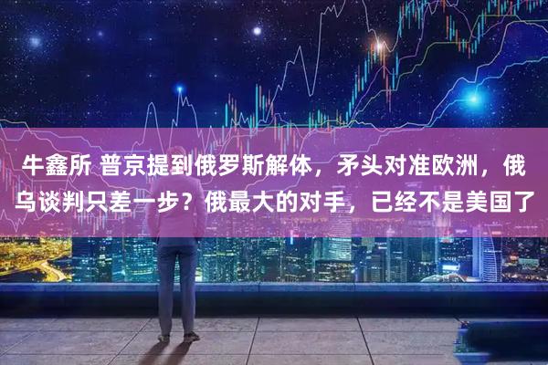 牛鑫所 普京提到俄罗斯解体，矛头对准欧洲，俄乌谈判只差一步？俄最大的对手，已经不是美国了