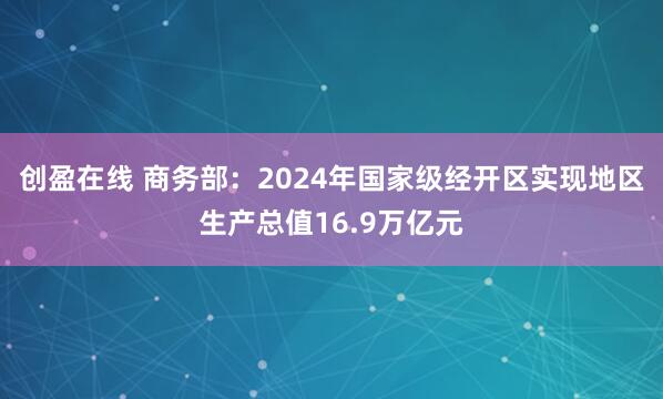 创盈在线 商务部：2024年国家级经开区实现地区生产总值16.9万亿元