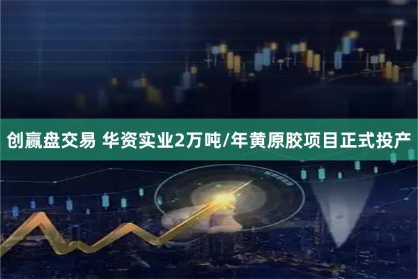 创赢盘交易 华资实业2万吨/年黄原胶项目正式投产