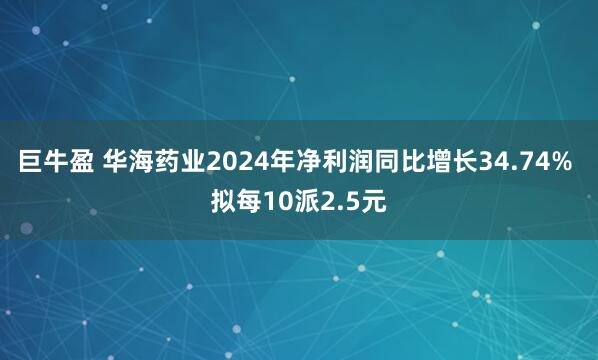 巨牛盈 华海药业2024年净利润同比增长34.74% 拟每10派2.5元