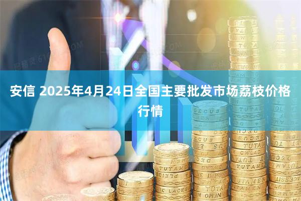 安信 2025年4月24日全国主要批发市场荔枝价格行情