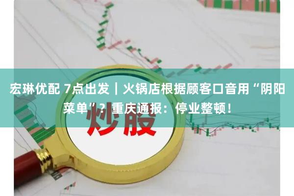 宏琳优配 7点出发｜火锅店根据顾客口音用“阴阳菜单”？重庆通报：停业整顿！
