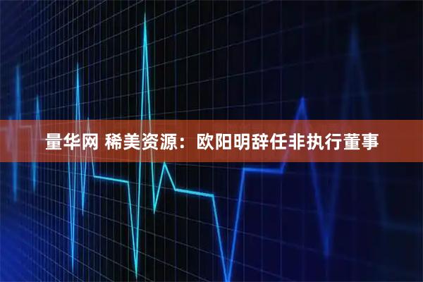 量华网 稀美资源：欧阳明辞任非执行董事