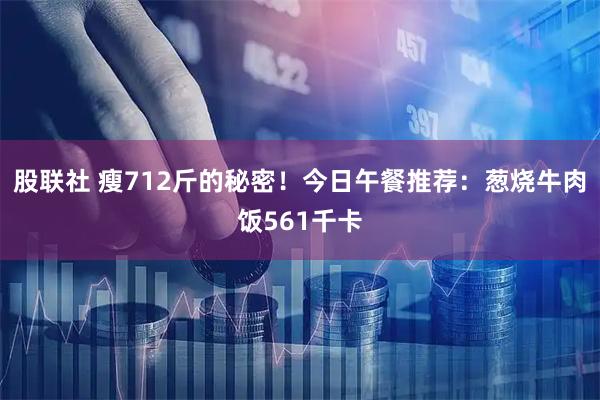 股联社 瘦712斤的秘密！今日午餐推荐：葱烧牛肉饭561千卡