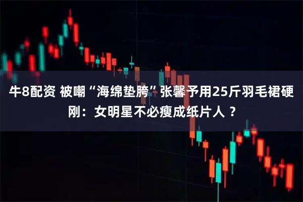 牛8配资 被嘲“海绵垫胯”张馨予用25斤羽毛裙硬刚:女明星不必瘦成纸片人 ?