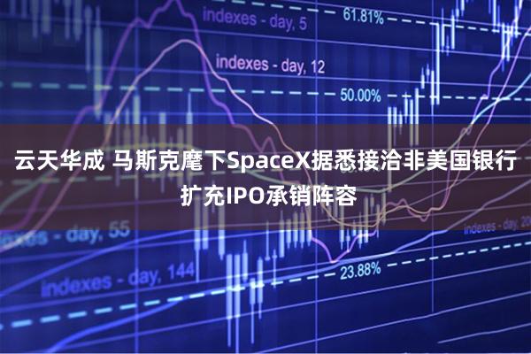 云天华成 马斯克麾下SpaceX据悉接洽非美国银行 扩充IPO承销阵容