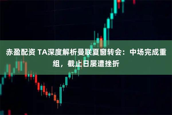 赤盈配资 TA深度解析曼联夏窗转会：中场完成重组，截止日屡遭挫折